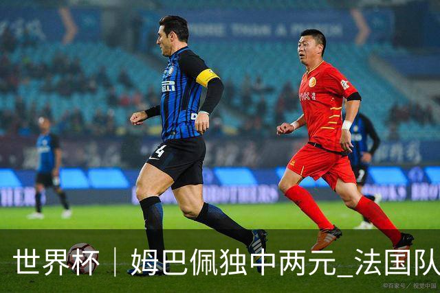 世界杯｜姆巴佩独中两元 法国队3:1击败塞内加尔队